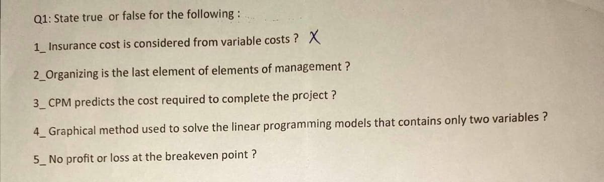 Q1: State true or false for the following:
1_ Insurance cost is considered from variable costs? X
2_Organizing is the last element of elements of management?
3_CPM predicts the cost required to complete the project?
4 Graphical method used to solve the linear programming models that contains only two variables ?
5_ No profit or loss at the breakeven point ?