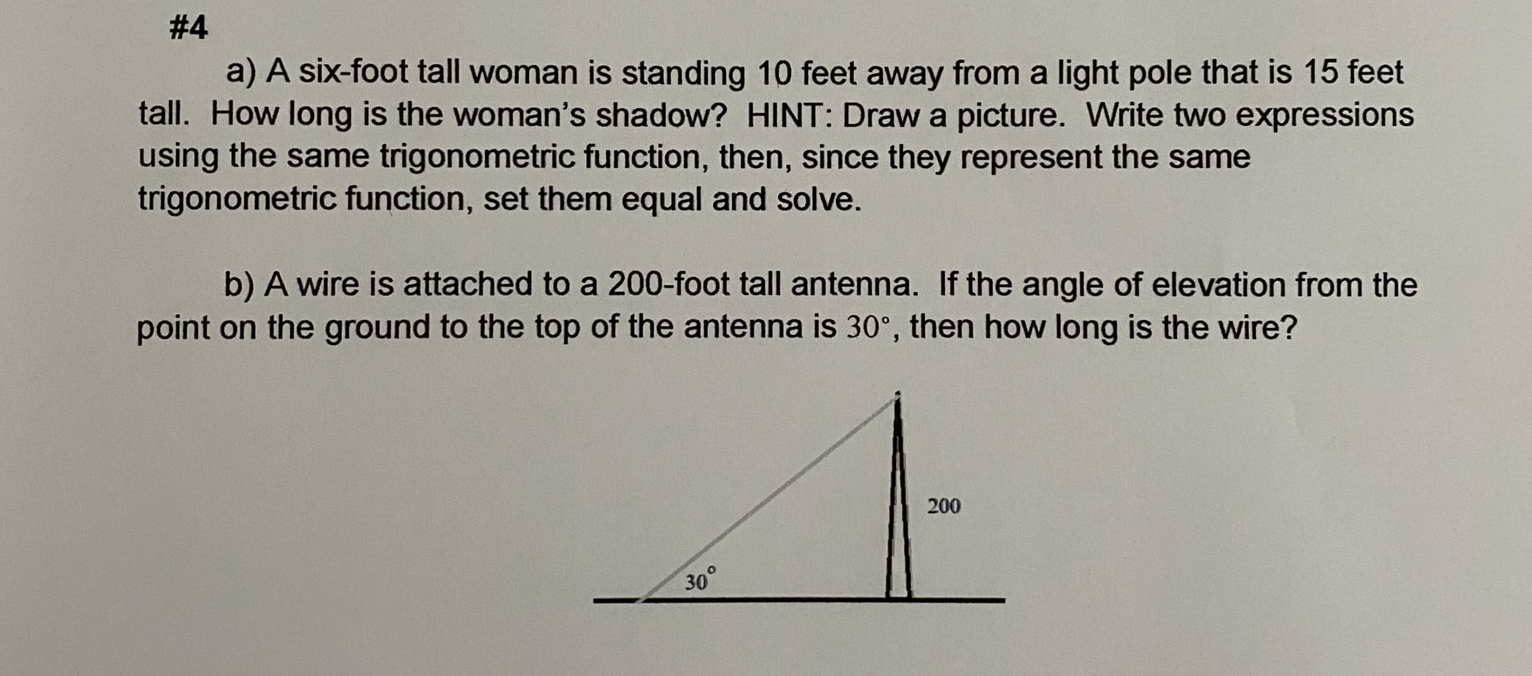 # 4
a) A six-foot tall woman is standing 10 feet away from a light pole that is 15 feet
tall. How long is the woman's shadow? HINT: Draw a picture. Write two expressions
using the same trigonometric function, then, since they represent the same
trigonometric function, set them equal and solve.
b) A wire is attached to a 200-foot tall antenna. If the angle of elevation from the
point on the ground to the top of the antenna is 30°, then how long is the wire?
200
30
