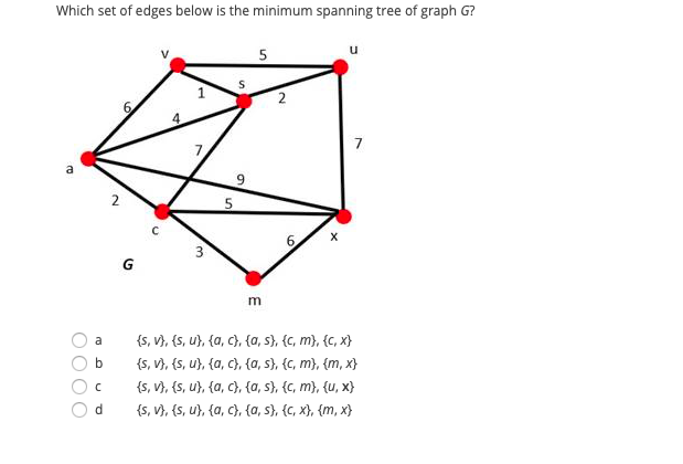 Which set of edges below is the minimum spanning tree of graph G?
2
{s, V}, {s, u}, {a, c}, {a, s}, {C, m}, {c, x}
{s, V}, {s, u}, {a, c}, {a, s}, {C, m}, {m, x}
{s, V), (s, u}, {a, c}, {a, s}, {c, m}, {u, x}
{s, V), {s, u}, {a, c}, {a, s}, {c, x}, {m, x}
a
d.

