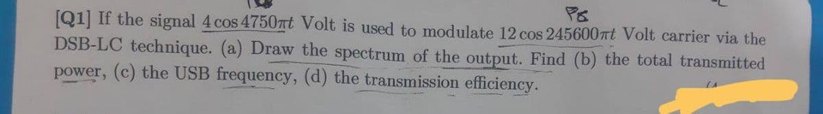 [Q1] If the signal 4 cos 4750at Volt is used to modulate 12 cos 245600at Volt carrier via the
DSB-LC technique. (a) Draw the spectrum of the output. Find (b) the total transmitted
power, (c) the USB frequency, (d) the transmission efficiency.
