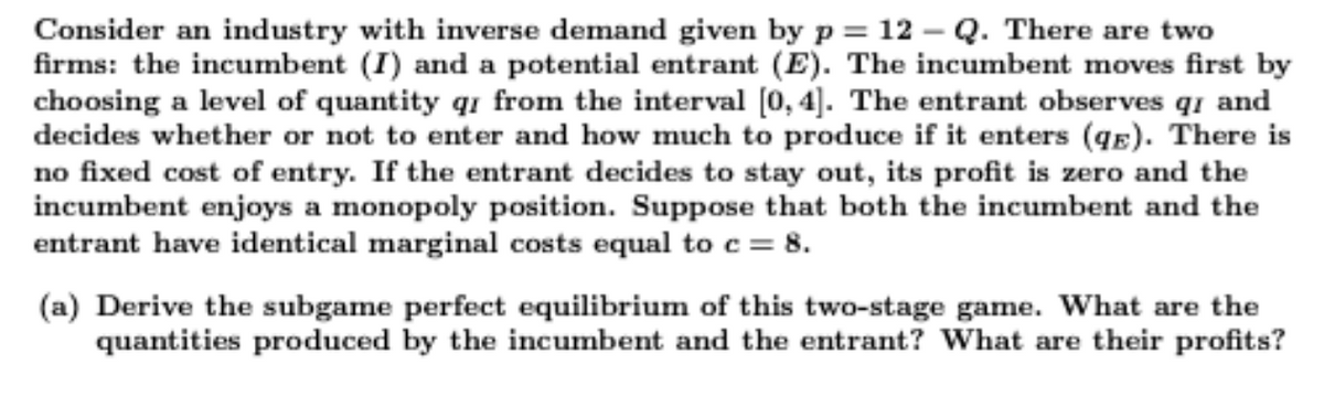 Consider an industry with inverse demand given by p = 12 – Q. There are two
firms: the incumbent (I) and a potential entrant (E). The incumbent moves first by
choosing a level of quantity qi from the interval (0, 4]. The entrant observes q1 and
decides whether or not to enter and how much to produce if it enters (qE). There is
no fixed cost of entry. If the entrant decides to stay out, its profit is zero and the
incumbent enjoys a monopoly position. Suppose that both the incumbent and the
entrant have identical marginal costs equal to c = 8.
(a) Derive the subgame perfect equilibrium of this two-stage game. What are the
quantities produced by the incumbent and the entrant? What are their profits?

