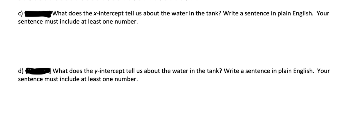 c)
What does the x-intercept tell us about the water in the tank? Write a sentence in plain English. Your
sentence must include at least one number.
d) {
What does the y-intercept tell us about the water in the tank? Write a sentence in plain English. Your
sentence must include at least one number.