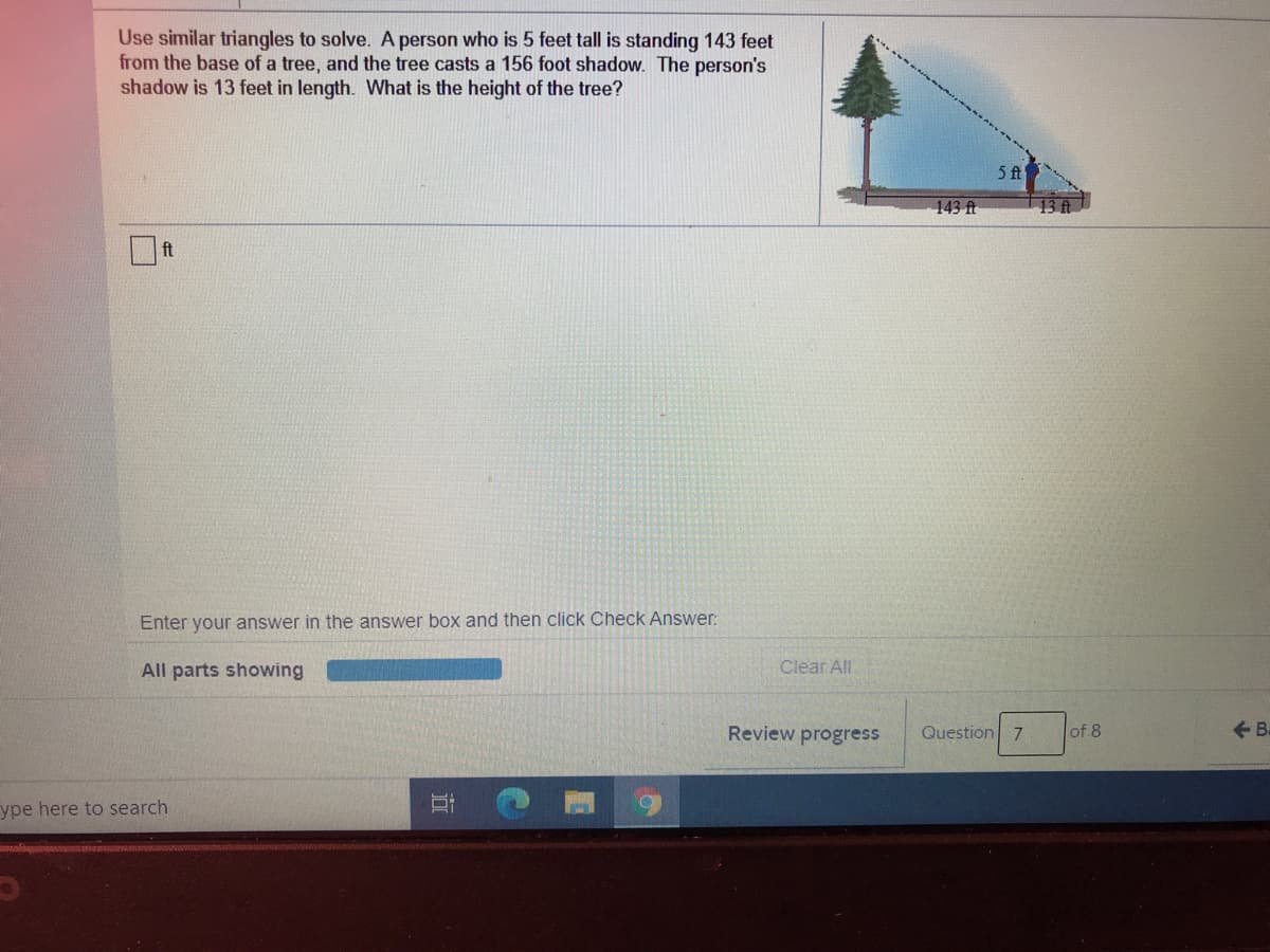 Use similar triangles to solve. A person who is 5 feet tall is standing 143 feet
from the base of a tree, and the tree casts a 156 foot shadow. The person's
shadow is 13 feet in length. What is the height of the tree?
5 ft
143 ft
13 ft
ft
Enter your answer in the answer box and then click Check Answer:
All parts showing
Clear All
Review progress
Question 7
of 8
+ B.
ype here to search
