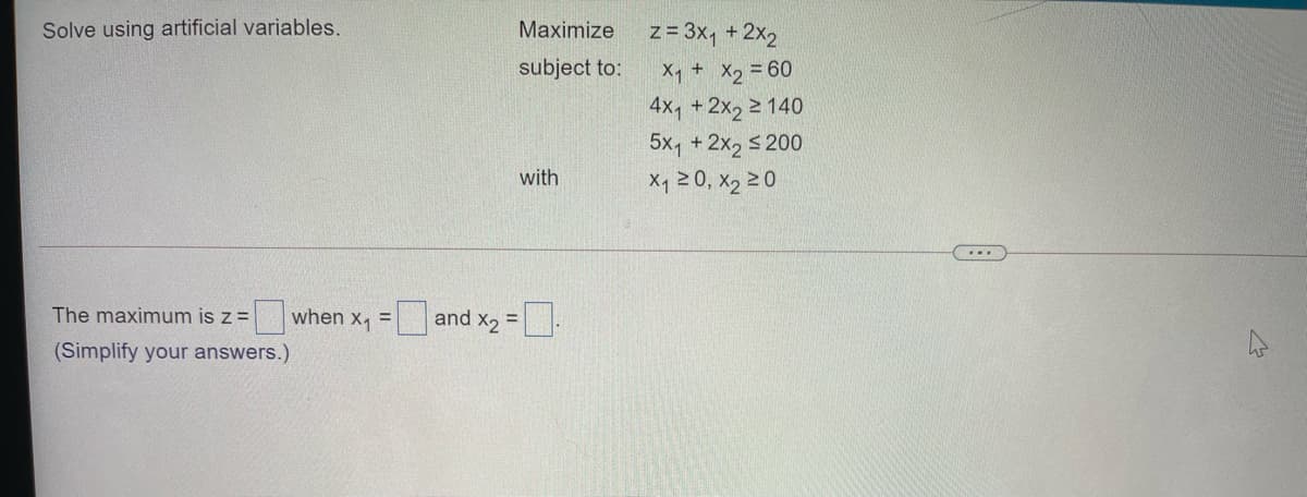 Solve using artificial variables.
Maximize
z = 3x, + 2x2
subject to:
X, + X, = 60
4x1 +2x, 2 140
5x, +2x2 s 200
X1 20, X2 20
with
The maximum is z =
when x, = and x, =
(Simplify your answers.)
