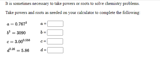 It is sometimes necessary to take powers or roots to solve chemistry problems.
Take powers and roots as needed on your calculator to complete the following:
a = 0.767
a =
65 = 3090
b =
= 3.000.556
d3:26 = 5.86
d =
