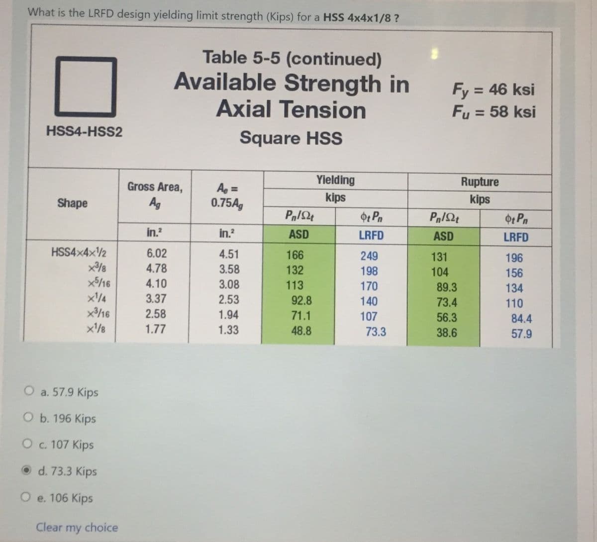 What is the LRFD design yielding limit strength (Kips) for a HSS 4x4x1/8 ?
Table 5-5 (continued)
Available Strength in
Axial Tension
Fy = 46 ksi
Fu = 58 ksi
%3D
%3D
HSS4-HSS2
Square HSS
Gross Area,
Yielding
Rupture
Ag =
0.75A,
%3D
Shape
Ag
kips
kips
Ot Pn
Ot Pn
in.?
in.?
ASD
LRFD
ASD
LRFD
HSS4×4×2
6.02
4.51
166
249
131
196
4.78
3.58
132
198
104
156
4.10
3.08
113
170
89.3
134
3.37
2.53
92.8
140
73.4
110
x16
2.58
1.94
71.1
107
56.3
84.4
x/8
1.77
1.33
48.8
73.3
38.6
57.9
O a. 57.9 Kips
O b. 196 Kips
O . 107 Kips
O d. 73.3 Kips
O e. 106 Kips
Clear my choice
