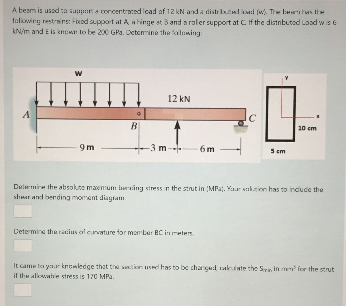 A beam is used to support a concentrated load of 12 kN and a distributed load (w). The beam has the
following restrains: Fixed support at A, a hinge at B and a roller support at C. If the distributed Load w is 6
kN/m and E is known to be 200 GPa, Determine the following:
12 kN
A
C
B
10 cm
9 m
-3 m -- – 6 m
5 cm
Determine the absolute maximum bending stress in the strut in (MPa). Your solution has to include the
shear and bending moment diagram.
Determine the radius of curvature for member BC in meters.
It came to your knowledge that the section used has to be changed, calculate the Smin in mm3 for the strut
if the allowable stress is 170 MPa.
