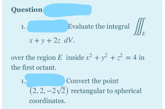 Question
Evaluate the integral
1.
x+ y+ 2z dV.
over the region E inside x2 + y² + z? = 4 in
the first octant.
1.
Convert the point
(2, 2, -2v2) rectangular to spherical
coordinates.
