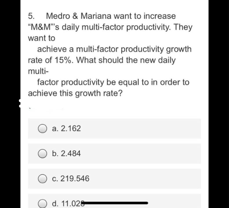 5.
Medro & Mariana want to increase
"M&M"'s daily multi-factor productivity. They
want to
achieve a multi-factor productivity growth
rate of 15%. What should the new daily
multi-
factor productivity be equal to in order to
achieve this growth rate?
a. 2.162
O b. 2.484
c. 219.546
O d. 11.028

