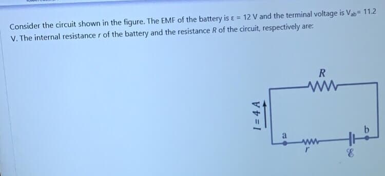Consider the circuit shown in the figure. The EMF of the battery is ɛ = 12 V and the terminal voltage is Vab= 11.2
V. The internal resistance r of the battery and the resistance R of the circuit, respectively are:
R
a
1 = 4 A
