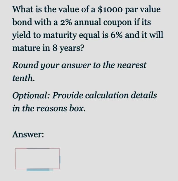 What is the value of a $1000 par value
bond with a 2% annual coupon if its
yield to maturity equal is 6% and it will
mature in 8 years?
Round your answer to the nearest
tenth.
Optional: Provide calculation details
in the reasons box.
Answer:
