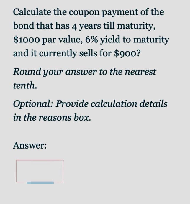 Calculate the coupon payment of the
bond that has 4 years till maturity,
$1000 par value, 6% yield to maturity
and it currently sells for $900?
Round your answer to the nearest
tenth.
Optional: Provide calculation details
in the reasons box.
Answer:
