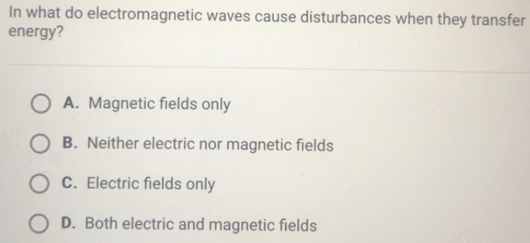 In what do electromagnetic waves cause disturbances when they transfer
energy?
O A. Magnetic fields only
B. Neither electric nor magnetic fields
C. Electric fields only
O D. Both electric and magnetic fields
