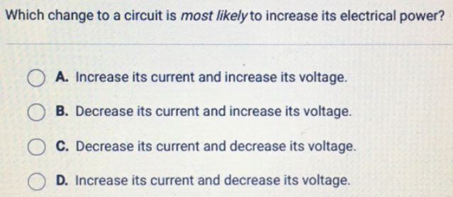 Which change to a circuit is most likely to increase its electrical power?
A. Increase its current and increase its voltage.
B. Decrease its current and increase its voltage.
C. Decrease its current and decrease its voltage.
D. Increase its current and decrease its voltage.
