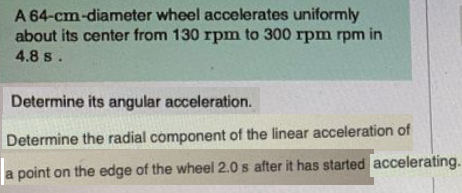 A 64-cm-diameter wheel accelerates uniformly
about its center from 130 rpm to 300 rpm rpm in
4.8 s.
Determine its angular acceleration.
Determine the radial component of the linear acceleration of
a point on the edge of the wheel 2.0 s after it has started accelerating.
