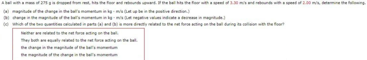 A ball with a mass of 275 g is dropped from rest, hits the floor and rebounds upward. If the ball hits the floor with a speed of 3.30 m/s and rebounds with a speed of 2.00 m/s, determine the following.
(a) magnitude of the change in the ball's momentum in kg · m/s (Let up be in the positive direction.)
(b) change in the magnitude of the ball's momentum in kg m/s (Let negative values indicate a decrease in magnitude.)
(c) Which of the two quantities calculated in parts (a) and (b) is more directly related to the net force acting on the ball during its collision with the floor?
Neither are related to the net force acting on the ball.
They both are equally related to the net force acting on the ball.
the change in the magnitude of the ball's momentum
the magnitude of the change in the ball's momentum
