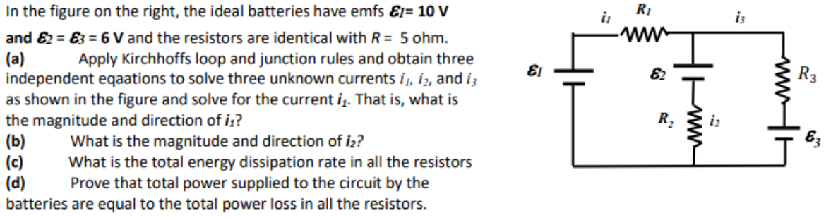 In the figure on the right, the ideal batteries have emfs &1= 10 V
and 82 = 83 = 6 V and the resistors are identical with R = 5 ohm.
(a)
independent eqaations to solve three unknown currents i, iz, and i;
as shown in the figure and solve for the current i. That is, what is
the magnitude and direction of iz?
(b)
(c)
(d)
batteries are equal to the total power loss in all the resistors.
RI
i
ww.
Apply Kirchhoffs loop and junction rules and obtain three
El
R3
R,
83
What is the magnitude and direction of iz?
What is the total energy dissipation rate in all the resistors
Prove that total power supplied to the circuit by the
ww
wwH
