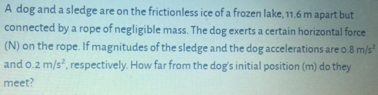 A dog and a sledge are on the frictionless ice of a frozen lake, 11.6 m apart but
connected by a rope of negligible mass. The dog exerts a certain horizontal force
(N) on the rope. If magnitudes of the sledge and the dog accelerations are o.8 m/s
and o.2 m/s2, respectively. How far from the dog's initial position (m) do they
meet?
