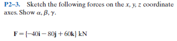 P2-3. Sketch the following forces on the x, y, z coordinate
axes. Show a, B, y.
F={-40i – 80j + 60k} kN
