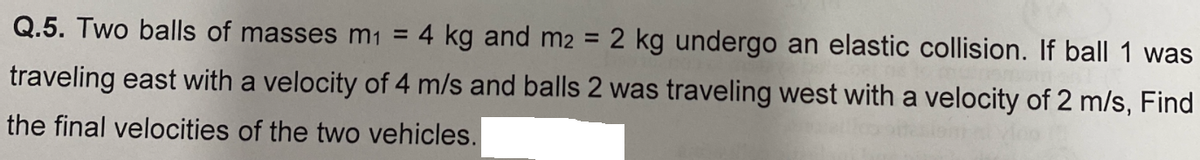 ball 1 was
Q.5. Two balls of masses m1 = 4 kg and m2 = 2 kg undergo an elastic collision.
traveling east with a velocity of 4 m/s and balls 2 was traveling west with a velocity of 2 m/s, Find
the final velocities of the two vehicles.
