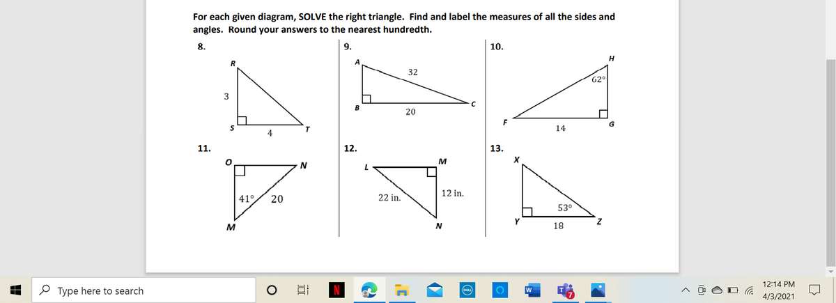 For each given diagram, SOLVE the right triangle. Find and label the measures of all the sides and
angles. Round your answers to the nearest hundredth.
9.
10.
H
A
32
62°
3
B
20
F
14
4
11.
12.
13.
M
12 in.
41°
20
22 in.
53°
Y
Z.
M
N
18
12:14 PM
2 Type here to search
w
4/3/2021
