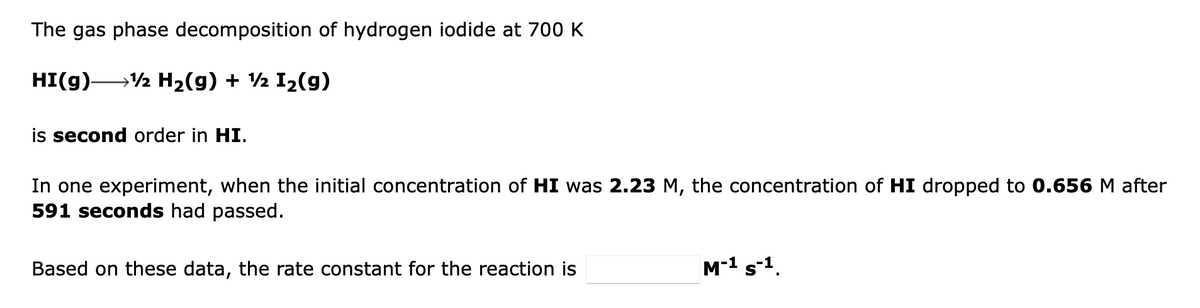 The gas phase decomposition of hydrogen iodide at 700 K
HI(g)-
→½ H2(g) + ½ I2(g)
is second order in HI.
In one experiment, when the initial concentration of HI was 2.23 M, the concentration of HI dropped to 0.656 M after
591 seconds had passed.
Based on these data, the rate constant for the reaction is
M-1 s-1.
