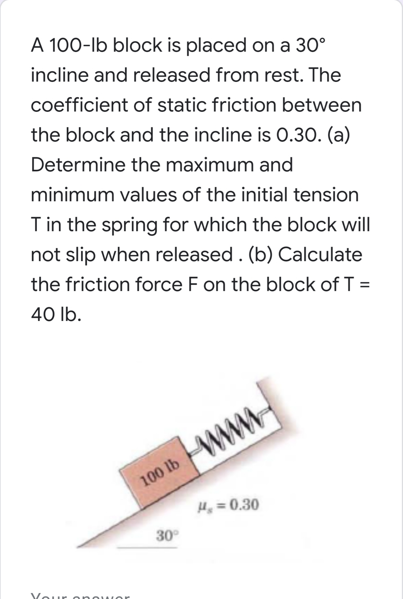 incline and released from rest. The
coefficient of static friction between
the block and the incline is 0.30. (a)
Determine the maximum and
minimum values of the initial tension
T in the spring for which the block will
not slip when released . (b) Calculate
the friction force F on the block of T =
40 lb.
www
100 lb WWW
H =0.30
30°
