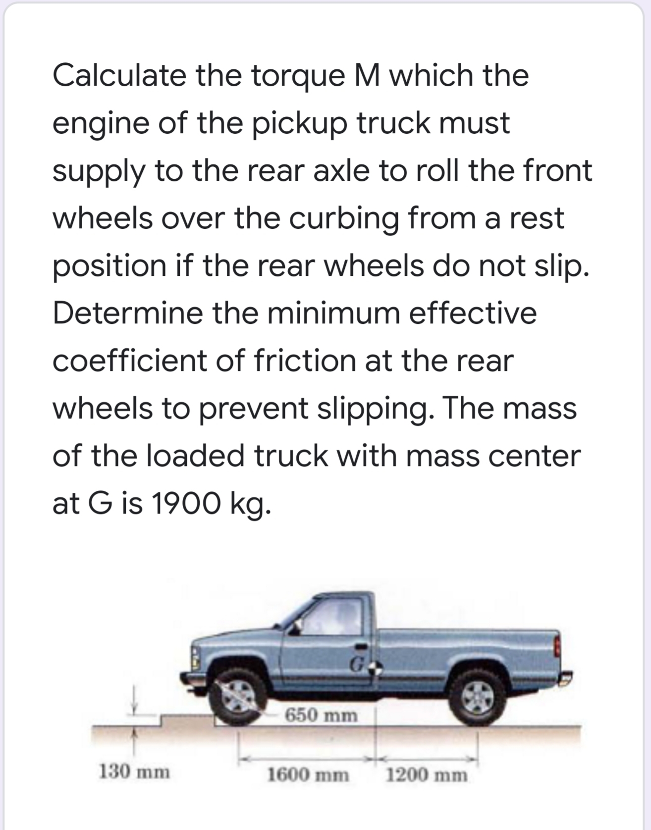 Calculate the torque M which the
engine of the pickup truck must
supply to the rear axle to roll the front
wheels over the curbing from a rest
position if the rear wheels do not slip.
Determine the minimum effective
coefficient of friction at the rear
wheels to prevent slipping. The mass
of the loaded truck with mass center
at G is 1900 kg.
