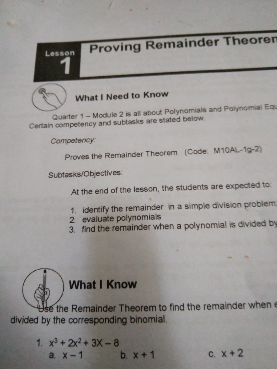 Proving Remainder Theorem
1
Lesson
What I Need to Know
Quarter 1-Module 2 is all about Polynomials and Polynomial Equ
Certain competency and subtasks are stated below.
Competency:
Proves the Remainder Theorem (Code: M10AL-1g-2)
Subtasks/Objectives:
At the end of the lesson, the students are expected to:
1. identify the remainder in a simple division problem;
2. evaluate polynomials
3. find the remainder when a polynomial is divided by
What I Know
Use the Remainder Theorem to find the remainder when e
divided by the corresponding binomial.
1. x3 +2x2+ 3X-8
a. X-1
b. x+1
с. х +2
