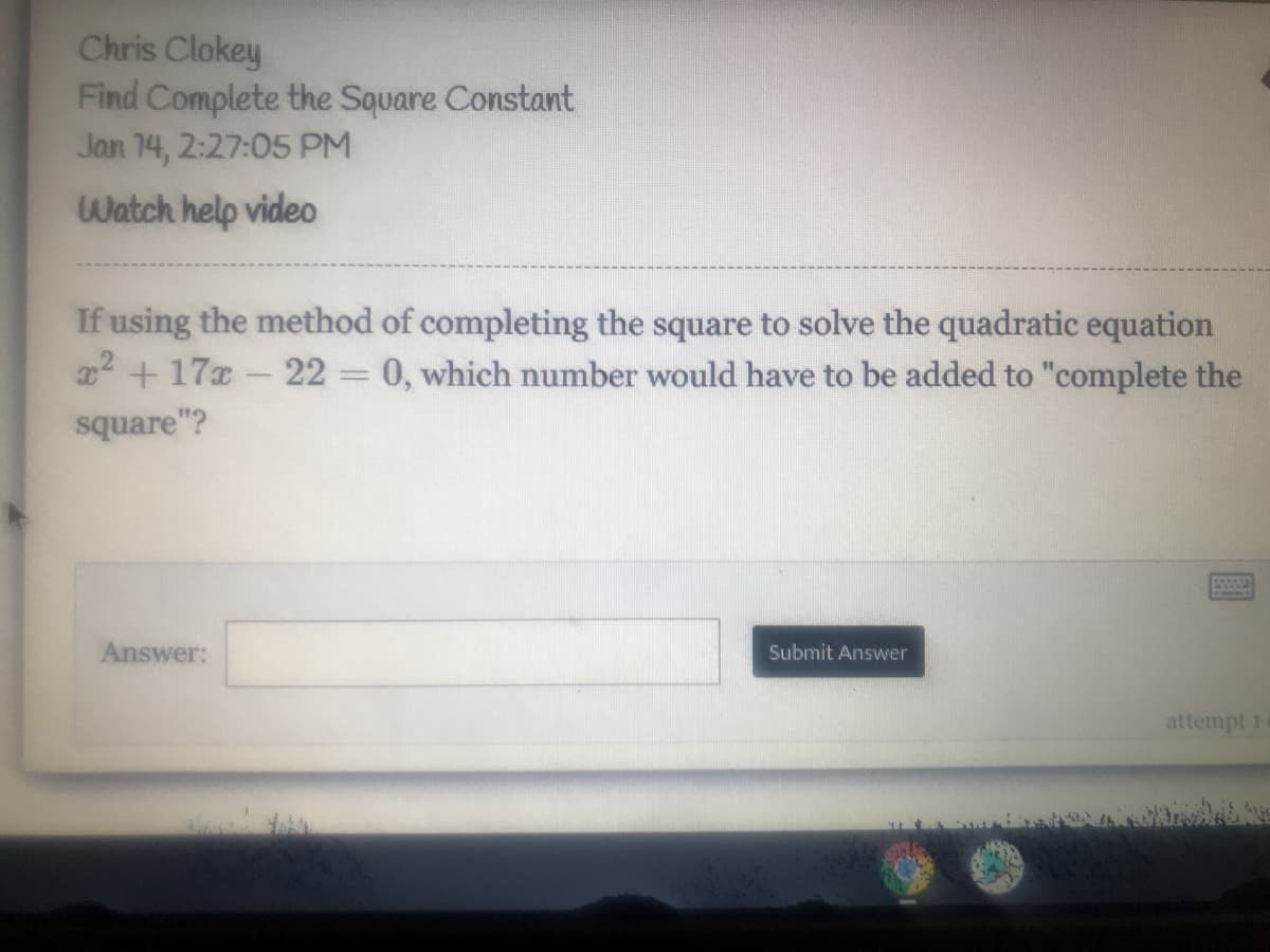 Chris Clokey
Find Complete the Square Constant
Jan 14, 2:27:05 PM
Watch help video
If using the method of completing the square to solve the quadratic equation
x2 + 17x - 22 0, which number would have to be added to "complete the
square"?
Answer:
Submit Answer
attempt 1
