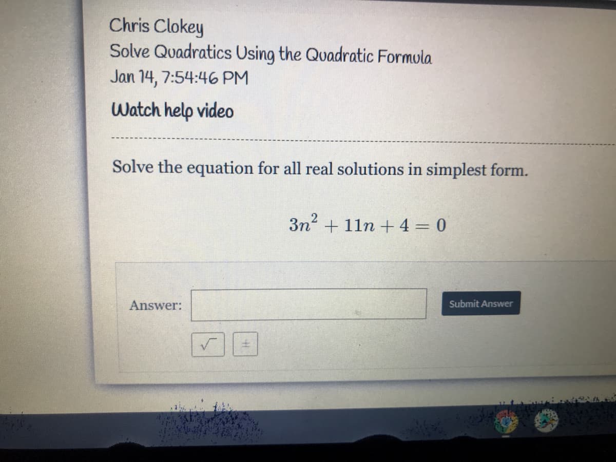 Chris Clokey
Solve Quadratics Using the Quadratic Formula
Jan 14, 7:54:46 PM
Watch help video
Solve the equation for all real solutions in simplest form.
3n2 + 11n +4 = 0
Answer:
Submit Answer
