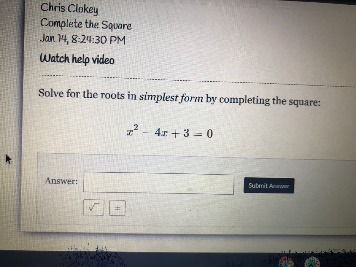 Chris Clokey
Complete the Square
Jan 14, 8:24:3O PM
Watch help vide
Solve for the roots in simplest form by completing the square:
x - 4x + 3 = 0
Answer:
Submit Answer
