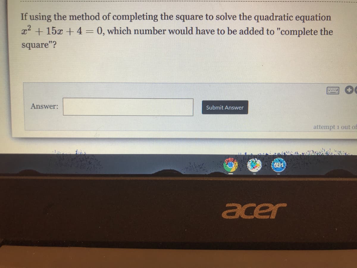 If using the method of completing the square to solve the quadratic equation
x2 + 15x + 4 = 0, which number would have to be added to "complete the
square"?
Answer:
Submit Answer
attempt 1 out of
acer
