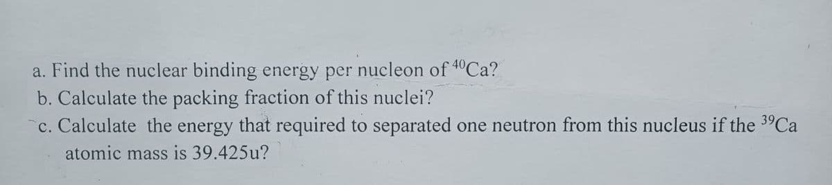 a. Find the nuclear binding energy per nucleon of 40 Ca?
b. Calculate the packing fraction of this nuclei?
c. Calculate the energy that required to separated one neutron from this nucleus if the 3⁹Ca
atomic mass is 39.425u?