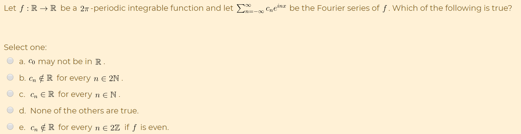 Let f : R → R be a 27 -periodic integrable function and let E- Cneina be the Fourier series of f . Which of the following is true?
n=-xO
Select one:
a. Co may not be in R .
b. Cn ¢ R for every n E 2N .
C. Cn E R for every n E N.
d. None of the others are true.
e. Cn ¢ R for every n E 2Z if ƒ is even.
