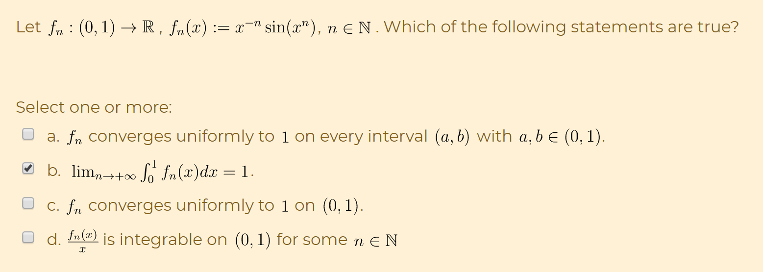 Let fn : (0, 1) –→ R, fn(x) := x¬" sin(x"), n E N.Which of the following statements are true?
Select one or more:
a. fn converges uniformly to 1 on every interval (a, b) with a,b e (0, 1).
b. lim,→+∞ So fn(x)dx = 1.
C. fn converges uniformly to 1 on (0, 1).
d. In(@) is integrable on (0, 1) for some n E N
