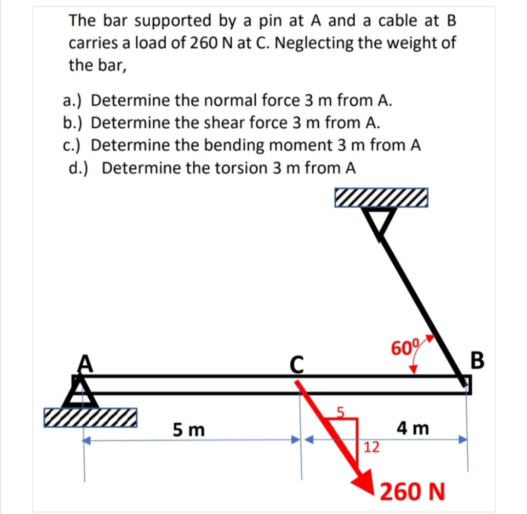 The bar supported by a pin at A and a cable at B
carries a load of 260 N at C. Neglecting the weight of
the bar,
a.) Determine the normal force 3 m from A.
b.) Determine the shear force 3 m from A.
c.) Determine the bending moment 3 m from A
d.) Determine the torsion 3 m from A
60%
5 m
4 m
| 12
260 N
B
