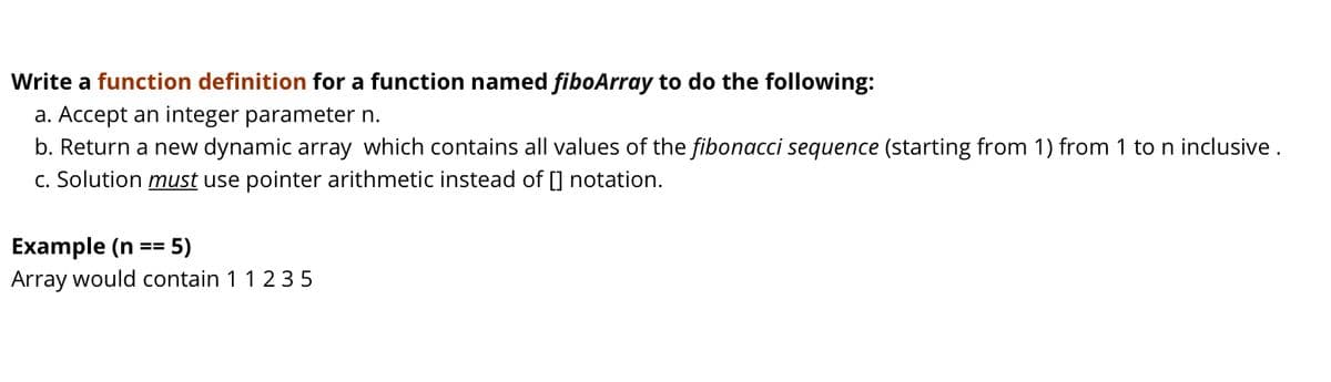 Write a function definition for a function named fiboArray to do the following:
a. Accept an integer parameter n.
b. Return a new dynamic array which contains all values of the fibonacci sequence (starting from 1) from 1 to n inclusive .
C. Solution must use pointer arithmetic instead of [] notation.
Example (n
Array would contain 11 2 35
5)
