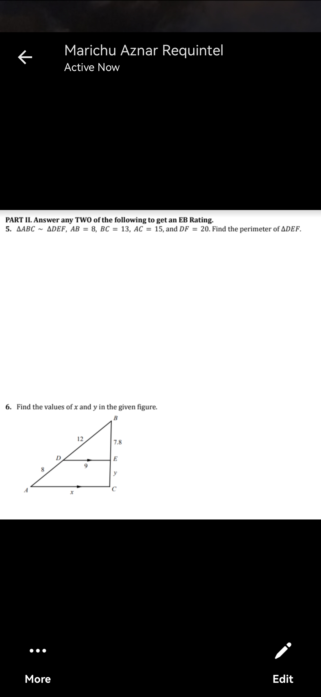 Marichu Aznar Requintel
Active Now
PART II. Answer any TWO of the following to get an EB Rating.
5. ДАВС ~
ADEF, AB = 8, BC = 13, AC = 15, and DF = 20. Find the perimeter of ADEF.
6. Find the values of x and y in the given figure.
B
12
7.8
E
8.
y
More
Edit
