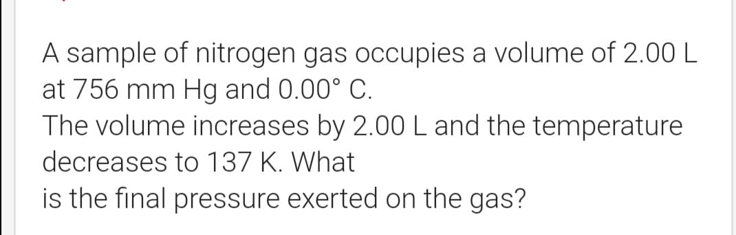 A sample of nitrogen gas occupies a volume of 2.00 L
at 756 mm Hg and 0.00° C.
The volume increases by 2.00 L and the temperature
decreases to 137 K. What
is the final pressure exerted on the gas?
