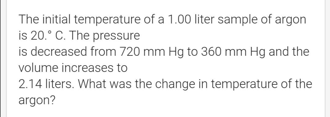 The initial temperature of a 1.00 liter sample of argon
is 20.° C. The pressure
is decreased from 720 mm Hg to 360 mm Hg and the
volume increases to
2.14 liters. What was the change in temperature of the
argon?
