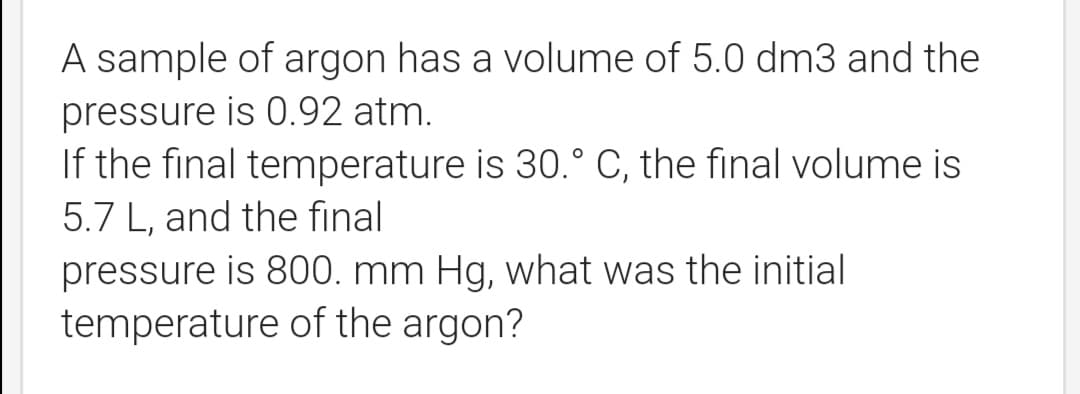 A sample of argon has a volume of 5.0 dm3 and the
pressure is 0.92 atm.
If the final temperature is 30.° C, the final volume is
5.7 L, and the final
pressure is 800. mm Hg, what was the initial
temperature of the argon?
