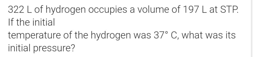 322 L of hydrogen occupies a volume of 197 L at STP.
If the initial
temperature of the hydrogen was 37° C, what was its
initial pressure?

