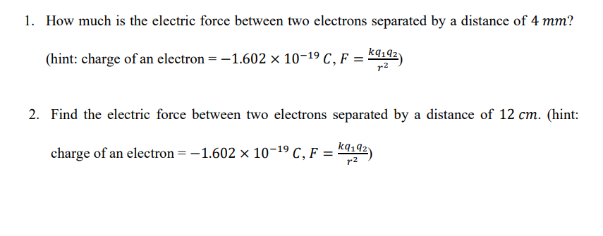 1. How much is the electric force between two electrons separated by a distance of 4 mm?
(hint: charge of an electron =-1.602 × 10-19 C, F =
r2
2. Find the electric force between two electrons separated by a distance of 12 cm. (hint:
charge of an electron = -1.602 × 10-19 C, F = 44142)
