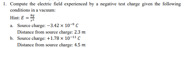 1. Compute the electric field experienced by a negative test charge given the following
conditions in a vacuum:
Hint: E = kg
a. Source charge: -3.42 x 10-9 C
Distance from source charge: 2.3 m
b. Source charge: +1.78 × 10-11 C
Distance from source charge: 4.5 m
