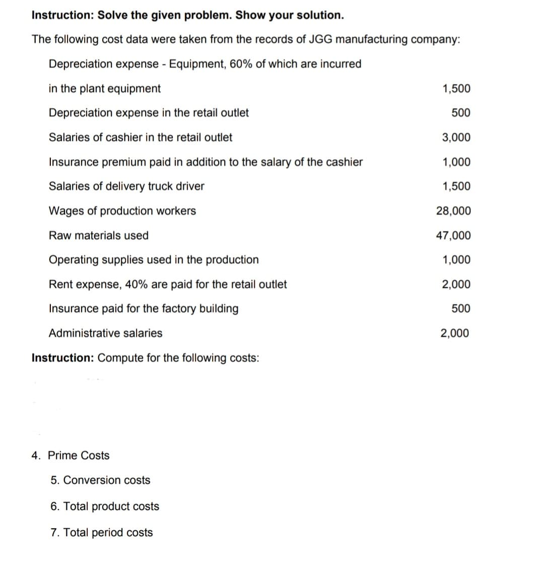 Instruction: Solve the given problem. Show your solution.
The following cost data were taken from the records of JGG manufacturing company:
Depreciation expense - Equipment, 60% of which are incurred
in the plant equipment
1,500
Depreciation expense in the retail outlet
500
Salaries of cashier in the retail outlet
3,000
Insurance premium paid in addition to the salary of the cashier
1,000
Salaries of delivery truck driver
1,500
Wages of production workers
28,000
Raw materials used
47,000
Operating supplies used in the production
1,000
Rent expense, 40% are paid for the retail outlet
2,000
Insurance paid for the factory building
500
Administrative salaries
2,000
Instruction: Compute for the following costs:
4. Prime Costs
5. Conversion costs
6. Total product costs
7. Total period costs
