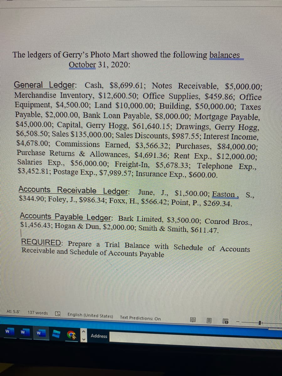 The ledgers of Gerry's Photo Mart showed the following balances
October 31, 2020:
General Ledger: Cash, $8,699.61; Notes Receivable, $5,000.003;
Merchandise Inventory, $12,600.50; Office Supplies, $459.86; Office
Equipment, $4,500.00; Land $10,000.00; Building, $50,000.00; Taxes
Payable, $2,000.00, Bank Loan Payable, $8,000.00; Mortgage Payable,
$45,000.00; Capital, Gerry Hogg, $61,640.15; Drawings, Gerry Hogg,
$6,508.50; Sales $135,000.00; Sales Discounts, $987.55; Interest Income,
$4,678.00; Commissions Earned, $3,566.32; Purchases, $84,000.00;
Purchase Returns & Allowances, $4,691.36; Rent Exp., $12,000.00;
Salaries Exp., $56,000.00; Freight-In, $5,678.33; Telephone Exp.,
$3,452.81; Postage Exp., $7,989.57; Insurance Exp., $600.00.
Accounts Receivable Ledger: June, J., $1,500.003; Easton, S.,
$344.90; Foley, J., $986.34; Foxx, H., $566.42; Point, P., $269.34.
Accounts Payable Ledger: Bark Limited, $3,500.00; Conrod Bros.,
$1,456.43; Hogan & Dun, $2,000.00; Smith & Smith, $611.47.
REQUIRED: Prepare a Trial Balance with Schedule of Accounts
Receivable and Schedule of Accounts Payable
At: 5.8
137 words
English (United States)
Text Predictions: On
Address
