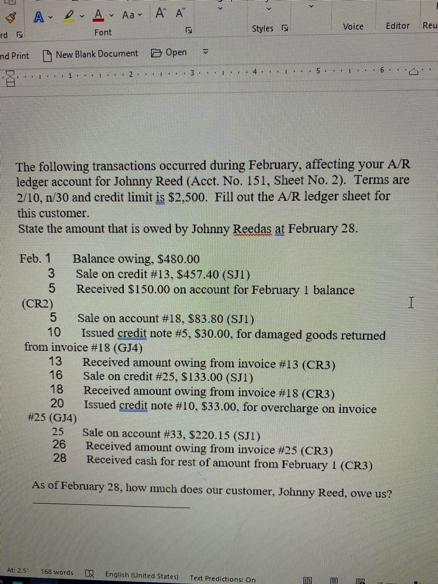 A Ov A Aa v A A
Styles s
Voice
Editor
Reu
Font
rd 5
nd Print
New Blank Document
O Open
4
The following transactions occurred during February, affecting your A/R
ledger account for Johnny Reed (Acct. No. 151, Sheet No. 2). Terms are
2/10, n/30 and credit limit is $2,500. Fill out the A/R ledger sheet for
this customer.
State the amount that is owed by Johnny Reedas at February 28.
Feb. 1
Balance owing, $480.00
Sale on credit #13, $457.40 (SJ1)
Received $150.00 on account for February 1 balance
(CR2)
Sale on account #18, $83.80 (SJ1)
10
Issued credit note #5, $30.00, for damaged goods returned
from invoice #18 (GJ4)
13
16
Received amount owing from invoice #13 (CR3)
Sale on credit #25, $133.00 (SJ1)
Received amount owing from invoice #18 (CR3)
Issued credit note #10, $33.00, for overcharge on invoice
18
20
#25 (GJ4)
25
Sale on account #33, $220.15 (SJ1)
26
Received amount owing from invoice #25 (CR3)
28
Received cash for rest of amount from February 1 (CR3)
As of February 28, how much does our customer, Johnny Reed, owe us?
At: 2,5
168 words
English (United States)
Text Predictions: On
