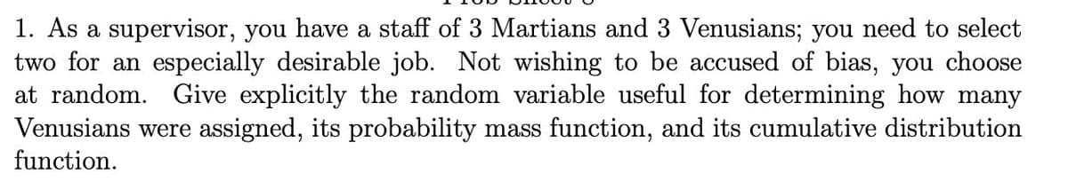 1. As a supervisor, you have a staff of 3 Martians and 3 Venusians; you need to select
two for an especially desirable job. Not wishing to be accused of bias, you choose
at random. Give explicitly the random variable useful for determining how many
Venusians were assigned, its probability mass function, and its cumulative distribution
function.
