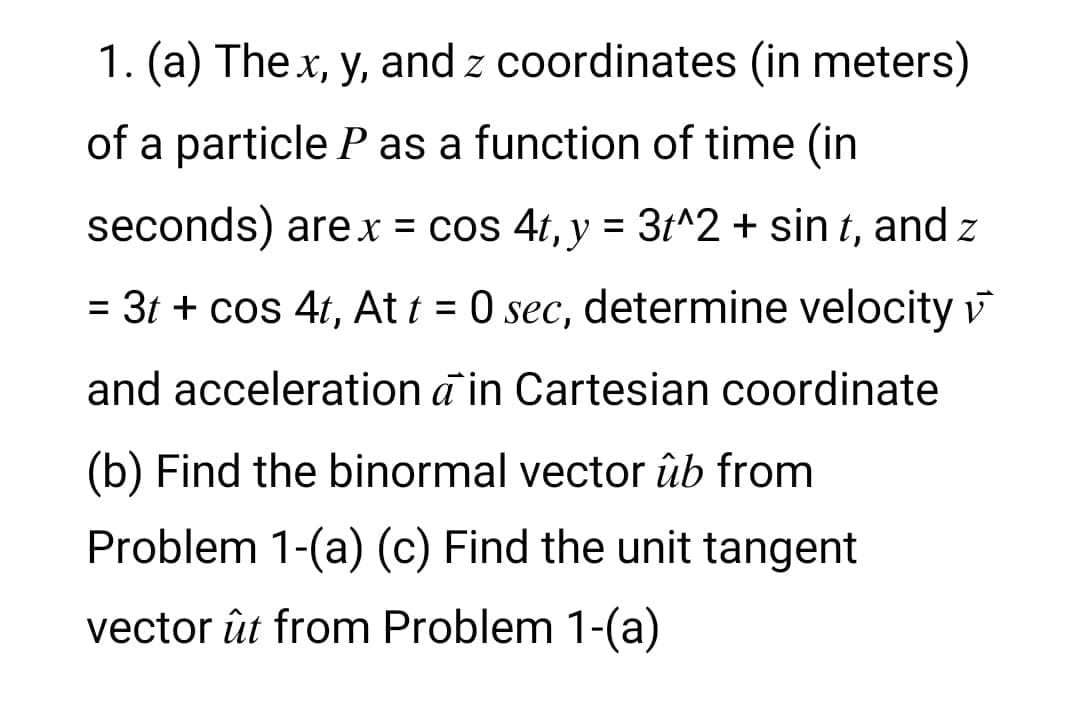 1. (a) The x, y, and z coordinates (in meters)
of a particle P as a function of time (in
seconds) are r = cos 4t, y = 3t^2 + sin t, and z
= 3t + cos 4t, At t = 0 sec, determine velocity v
%3D
and acceleration a in Cartesian coordinate
(b) Find the binormal vector ûb from
Problem 1-(a) (c) Find the unit tangent
vector ût from Problem 1-(a)
